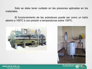 Solo se debe tener cuidado en las presiones aplicadas en los
materiales.
El funcionamiento de las autoclaves puede ser como un baño
abierto a 100ºC ó con presión a temperaturas sobre 100ºC.
Autoclave horizontal
Autoclave vertical
 