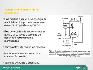Manejo y funcionamiento de
autoclaves:
 Una caldera es la que se encarga de
suministrar el vapor necesario para
elevar la temperatura y presión.
 Red de tuberías de vapor(aisladas)
agua y aire, llaves y válvulas de
seguridad correctamente
identificadas.
 Termómetros de control de proceso.
 Manómetros, uno o varios para
controlar la presión.
 Válvulas de purga o seguridad.
 