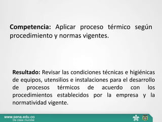 Competencia: Aplicar proceso térmico según
procedimiento y normas vigentes.
Resultado: Revisar las condiciones técnicas e higiénicas
de equipos, utensilios e instalaciones para el desarrollo
de procesos térmicos de acuerdo con los
procedimientos establecidos por la empresa y la
normatividad vigente.
 