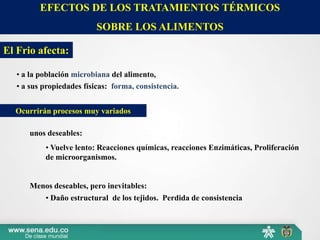 EFECTOS DE LOS TRATAMIENTOS TÉRMICOS
SOBRE LOS ALIMENTOS
El Frio afecta:
• a la población microbiana del alimento,
• a sus propiedades físicas: forma, consistencia.
Ocurrirán procesos muy variados
Menos deseables, pero inevitables:
unos deseables:
• Vuelve lento: Reacciones químicas, reacciones Enzimáticas, Proliferación
de microorganismos.
• Daño estructural de los tejidos. Perdida de consistencia
 