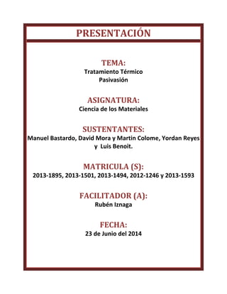 PRESENTACIÓN
TEMA:
Tratamiento Térmico
Pasivasión
ASIGNATURA:
Ciencia de los Materiales
SUSTENTANTES:
Manuel Bastardo, David Mora y Martin Colome, Yordan Reyes
y Luis Benoit.
MATRICULA (S):
2013-1895, 2013-1501, 2013-1494, 2012-1246 y 2013-1593
FACILITADOR (A):
Rubén Iznaga
FECHA:
23 de Junio del 2014
 