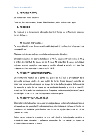 Ciencias de los Materiales I Tratamiento Térmico del Acero 
11 
B. REVENIDO A 200 ºC 
Se realizara en horno eléctrico. 
Duración del calentamiento: 1 hora. El enfriamiento podrá realizarse en agua. 
C. RECOCIDO 
Se realizará a la temperatura adecuada durante 2 horas por enfriamiento posterior 
dentro del horno. 
4.6 Examen Microscópico 
Se seguirá las técnicas de preparación del trabajo práctico referente a “observaciones 
metalográficas”. 
El ataque químico se realizará inmediatamente después del pulido. 
El reactivo usual de los aceros tratados es el NITAL, solución nitro alcohólica al 4% y 
el orden de magnitud del ataque es de 1 hasta 15 segundos. Después del ataque 
químico, lavados sucesivos con agua a presión, alcohol y secado con aire, las 
probetas se observaran con un aumento de 100 X. 
A. PROBETA TESTIGO NORMALIZADA 
El constituyente habitual es la perlita fina, que no es más que la precipitación de la 
cementita laminada dentro de una matriz de ferrita (líneas blancas), además se 
observara claramente delineados los granos de ferrita, la forma original de los granos 
de austenita a partir de los cuales se ha precipitado la perlita al ocurrir la reacción 
eutectoide. Si la perlita es suficientemente fina puede no ser resuelta (separada) por el 
microscopio, razón por la cual se observaran manchas grises. 
B. PROBETA TEMPLADA EN AGUA 
El constituyente habitual de los aceros templados al agua es la martensita cuadrática o 
tetragonal que es una solución sobresaturada de intersticiales de carbono en ferrita. La 
martensita se presenta generalmente bajo forma de agujas agrupadas en haces 
(textura acicular). 
Estos haces indican la presencia de una red cristalina distorsionada sometida a 
autosolicitaciones elevadas o esfuerzos residuales, lo cual desde ya explica el 
aumento considerable de la dureza. 
 