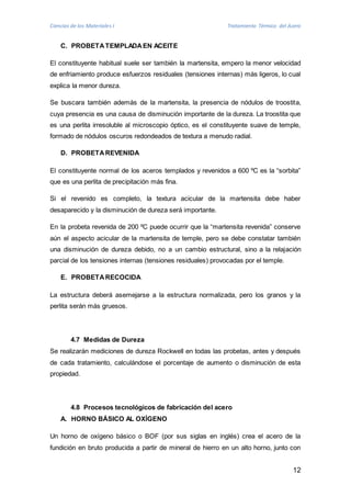 Ciencias de los Materiales I Tratamiento Térmico del Acero 
12 
C. PROBETA TEMPLADA EN ACEITE 
El constituyente habitual suele ser también la martensita, empero la menor velocidad 
de enfriamiento produce esfuerzos residuales (tensiones internas) más ligeros, lo cual 
explica la menor dureza. 
Se buscara también además de la martensita, la presencia de nódulos de troostita, 
cuya presencia es una causa de disminución importante de la dureza. La troostita que 
es una perlita irresoluble al microscopio óptico, es el constituyente suave de temple, 
formado de nódulos oscuros redondeados de textura a menudo radial. 
D. PROBETA REVENIDA 
El constituyente normal de los aceros templados y revenidos a 600 ºC es la “sorbita” 
que es una perlita de precipitación más fina. 
Si el revenido es completo, la textura acicular de la martensita debe haber 
desaparecido y la disminución de dureza será importante. 
En la probeta revenida de 200 ºC puede ocurrir que la “martensita revenida” conserve 
aún el aspecto acicular de la martensita de temple, pero se debe constatar también 
una disminución de dureza debido, no a un cambio estructural, sino a la relajación 
parcial de los tensiones internas (tensiones residuales) provocadas por el temple. 
E. PROBETA RECOCIDA 
La estructura deberá asemejarse a la estructura normalizada, pero los granos y la 
perlita serán más gruesos. 
4.7 Medidas de Dureza 
Se realizarán mediciones de dureza Rockwell en todas las probetas, antes y después 
de cada tratamiento, calculándose el porcentaje de aumento o disminución de esta 
propiedad. 
4.8 Procesos tecnológicos de fabricación del acero 
A. HORNO BÁSICO AL OXÍGENO 
Un horno de oxígeno básico o BOF (por sus siglas en inglés) crea el acero de la 
fundición en bruto producida a partir de mineral de hierro en un alto horno, junto con 
 