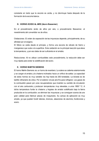 Ciencias de los Materiales I Tratamiento Térmico del Acero 
constante en tanto que la escoria es acida, y no disminuye hasta después de la 
formación de la escoria básica. 
15 
D. HORNO ÁCIDO AL AIRE (Acero Bassemer) 
En el procedimiento ácido de afino por aire, o procedimiento Bessemer, el 
revestimiento del convertidor es de sílice. 
Oxidaciones: El orden de separación de las impurezas depende, principalmente, de su 
afinidad por el oxígeno. 
El Silicio se oxida desde el principio, y forma una escoria de silicato de hierro y 
manganeso que sube a la superficie. Esta oxidación es la principal reacción que eleva 
la temperatura, y por eso debe de ser suficiente en el arrabio. 
Reducciones: Al no utilizar combustibles este procedimiento, la reducción debe ser 
muy rápida para evitar la solidificación del acero. 
E. HORNO MARTIN SIEMENS 
El horno Martin-Siemens es un horno de reverbero. La solera se calienta exteriormente 
y se cargan el arrabio y la chatarra inclinados hacia un orificio de salida. La capacidad 
de estos hornos es muy variable: los hay hasta de 250 toneladas. La bóveda es de 
ladrillo refractario de sílice. Por el exterior circula aire frío para refrigerar. Los gases de 
la combustión pasan por unos recuperadores que invierten su sentido de circulación 
con el aire carburante y producen temperaturas muy elevadas, a unos 1800 º C. A 
dicha temperatura funde la chatarra y lingotes de arrabio solidificado bajo la llama 
producida en la combustión; se eliminan las impurezas y se consiguen aceros de una 
gran calidad para fabricar piezas de maquinaria. Su campo de aplicación es muy 
amplio, ya que pueden fundir latones, bronces, aleaciones de aluminio, fundiciones y 
acero. 
 