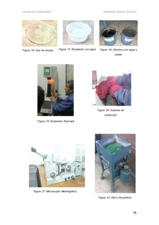 Ciencias de los Materiales I Tratamiento Térmico del Acero 
Figura 17: Recipiente Figura 16: luna de ensayo. con agua Figura 18: Cilindros con agua y 
18 
Figura 22: Disco de pulidora 
Figura 21: Microscopio Metalográfico 
aceite 
Figura 20: Guantes de 
protección 
Figura 19: Durómetro Rockwell 
 