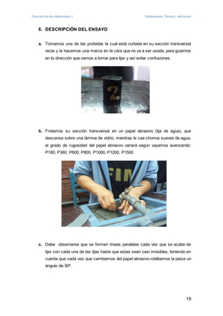 Ciencias de los Materiales I Tratamiento Térmico del Acero 
19 
6. DESCRIPCIÓN DEL ENSAYO 
a. Tomamos una de las probetas la cual está cortada en su sección transversal 
recta y le hacemos una marca en la cara que no va a ser usada, para guiarnos 
en la dirección que vamos a tomar para lijar y así evitar confusiones. 
b. Frotamos su sección transversal en un papel abrasivo (lija de agua), que 
descansa sobre una lámina de vidrio, mientras le cae chorros suaves de agua, 
el grado de rugosidad del papel abrasivo variará según vayamos avanzando: 
P180, P360, P600, P800, P1000, P1200, P1500 
c. Debe observarse que se formen líneas paralelas cada vez que se acabe de 
lijar con cada una de las lijas hasta que estas sean casi invisibles, teniendo en 
cuenta que cada vez que cambiamos del papel abrasivo rotábamos la pieza un 
ángulo de 90º. 
 