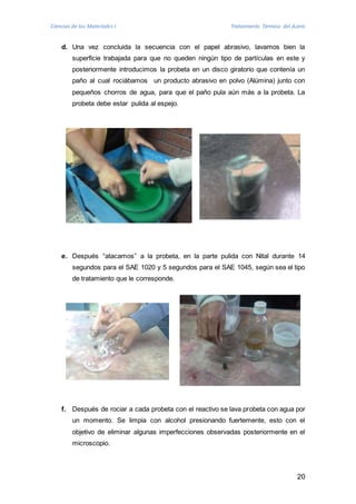 Ciencias de los Materiales I Tratamiento Térmico del Acero 
d. Una vez concluida la secuencia con el papel abrasivo, lavamos bien la 
superficie trabajada para que no queden ningún tipo de partículas en este y 
posteriormente introducimos la probeta en un disco giratorio que contenía un 
paño al cual rociábamos un producto abrasivo en polvo (Alúmina) junto con 
pequeños chorros de agua, para que el paño pula aún más a la probeta. La 
probeta debe estar pulida al espejo. 
e. Después “atacamos” a la probeta, en la parte pulida con Nital durante 14 
segundos para el SAE 1020 y 5 segundos para el SAE 1045, según sea el tipo 
de tratamiento que le corresponde. 
f. Después de rociar a cada probeta con el reactivo se lava probeta con agua por 
un momento. Se limpia con alcohol presionando fuertemente, esto con el 
objetivo de eliminar algunas imperfecciones observadas posteriormente en el 
microscopio. 
20 
 