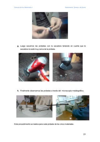 Ciencias de los Materiales I Tratamiento Térmico del Acero 
g. Luego secamos las probetas con la secadora teniendo en cuenta que la 
21 
secadora no esté muy cerca de la probeta. 
h. Finalmente observamos las probetas a través del microscopio metalográfico. 
Este procedimiento se realiza para cada probeta de los cinco materiales. 
 