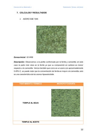 Ciencias de los Materiales I Tratamiento Térmico del Acero 
22 
7. CÁLCULOS Y RESULTADOS 
 ACERO SAE 1045 
Dureza Inicial: 93 HRB 
Descripción: Observamos a la perlita conformada por la ferrita y cementita, en este 
caso la parte más clara es la ferrita ya que su composición en carbono es menor 
respecto a la cementita. Vemos también que como es un acero con aproximadamente 
0.45% C, se puede notar que la concentración de ferrita es mayor a la cementita, esto 
es una característica de los aceros hipoeutoctoide. 
TRATAMIENTO TÉRMICO MICROFOTOGRAFÍA 
TEMPLE AL AGUA 
TEMPLE AL ACEITE 
 