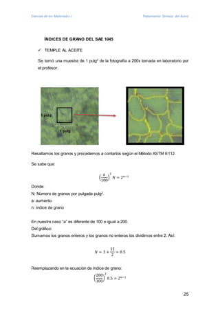 Ciencias de los Materiales I Tratamiento Térmico del Acero 
25 
ÍNDICES DE GRANO DEL SAE 1045 
 TEMPLE AL ACEITE 
Se tomó una muestra de 1 pulg2 de la fotografía a 200x tomada en laboratorio por 
el profesor. 
Resaltamos los granos y procedemos a contarlos según el Método ASTM E112. 
Se sabe que: 
푎 
100 
( 
2 
푁 = 2푛−1 
) 
Donde: 
N: Número de granos por pulgada pulg2. 
a: aumento 
n: índice de grano 
En nuestro caso “a” es diferente de 100 e igual a 200. 
Del gráfico: 
Sumamos los granos enteros y los granos no enteros los dividimos entre 2. Así: 
푁 = 3 + 
11 
2 
= 8.5 
Reemplazando en la ecuación de índice de grano: 
( 
200 
100 
2 
8.5 = 2푛−1 
) 
1 pulg 
1 pulg 
 