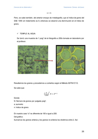 Ciencias de los Materiales I Tratamiento Térmico del Acero 
26 
푛 ≈ 6 
Pero, se sabe también, del anterior ensayo de metalografía, que el índice de grano del 
SAE 1045 sin tratamiento es 8, entonces se observó una disminución en el índice de 
grano. 
 TEMPLE AL AGUA 
Se tomó una muestra de 1 pulg2 de la fotografía a 200x tomada en laboratorio por 
el profesor. 
1 pulg 
1 pulg 
Resaltamos los granos y procedemos a contarlos según el Método ASTM E112. 
Se sabe que: 
푎 
100 
( 
2 
푁 = 2푛−1 
) 
Donde: 
N: Número de granos por pulgada pulg2. 
a: aumento 
n: índice de grano 
En nuestro caso “a” es diferente de 100 e igual a 200. 
Del gráfico: 
Sumamos los granos enteros y los granos no enteros los dividimos entre 2. Así: 
 