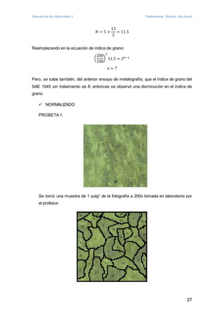 Ciencias de los Materiales I Tratamiento Térmico del Acero 
27 
푁 = 5 + 
13 
2 
= 11.5 
Reemplazando en la ecuación de índice de grano: 
( 
200 
100 
2 
11.5 = 2푛−1 
) 
푛 ≈ 7 
Pero, se sabe también, del anterior ensayo de metalografía, que el índice de grano del 
SAE 1045 sin tratamiento es 8, entonces se observó una disminución en el índice de 
grano. 
 NORMALIZADO 
PROBETA 1: 
Se tomó una muestra de 1 pulg2 de la fotografía a 200x tomada en laboratorio por 
el profesor. 
 