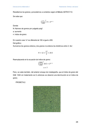 Ciencias de los Materiales I Tratamiento Térmico del Acero 
28 
Resaltamos los granos y procedemos a contarlos según el Método ASTM E112. 
Se sabe que: 
푎 
100 
( 
2 
푁 = 2푛−1 
) 
Donde: 
N: Número de granos por pulgada pulg2. 
a: aumento 
n: índice de grano 
En nuestro caso “a” es diferente de 100 e igual a 200. 
Del gráfico: 
Sumamos los granos enteros y los granos no enteros los dividimos entre 2. Así: 
푁 = 12 + 
17 
2 
= 20.5 
Reemplazando en la ecuación de índice de grano: 
( 
200 
100 
2 
20.5 = 2푛−1 
) 
푛 ≈ 7 
Pero, se sabe también, del anterior ensayo de metalografía, que el índice de grano del 
SAE 1045 sin tratamiento es 8, entonces se observó una disminución en el índice de 
grano. 
PROBETA 2: 
 