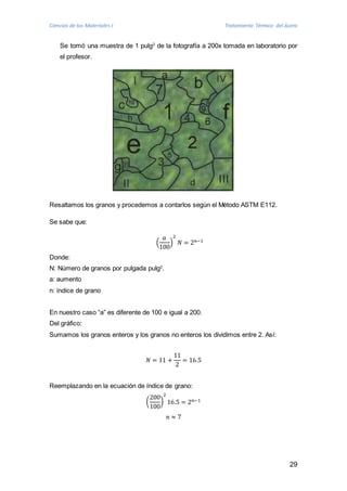 Ciencias de los Materiales I Tratamiento Térmico del Acero 
Se tomó una muestra de 1 pulg2 de la fotografía a 200x tomada en laboratorio por 
el profesor. 
29 
Resaltamos los granos y procedemos a contarlos según el Método ASTM E112. 
Se sabe que: 
푎 
100 
( 
2 
푁 = 2푛−1 
) 
Donde: 
N: Número de granos por pulgada pulg2. 
a: aumento 
n: índice de grano 
En nuestro caso “a” es diferente de 100 e igual a 200. 
Del gráfico: 
Sumamos los granos enteros y los granos no enteros los dividimos entre 2. Así: 
푁 = 11 + 
11 
2 
= 16.5 
Reemplazando en la ecuación de índice de grano: 
( 
200 
100 
2 
16.5 = 2푛−1 
) 
푛 ≈ 7 
 