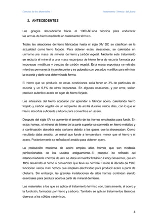 Ciencias de los Materiales I Tratamiento Térmico del Acero 
4 
2. ANTECEDENTES 
Los griegos descubrieron hacia el 1000 AC una técnica para endurecer 
las armas de hierro mediante un tratamiento térmico. 
Todas las aleaciones de hierro fabricadas hasta el siglo XIV DC se clasifican en la 
actualidad como hierro forjado. Para obtener estas aleaciones, se calentaba en 
un horno una masa de mineral de hierro y carbón vegetal. Mediante este tratamiento 
se reducía el mineral a una masa esponjosa de hierro llena de escoria formada por 
impurezas metálicas y cenizas de carbón vegetal. Esta masa esponjosa se retiraba 
mientras permanecía incandescente y se golpeaba con pesados martillos para eliminar 
la escoria y darle una determinada forma. 
El hierro que se producía en estas condiciones solía tener un 3% de partículas de 
escoria y un 0,1% de otras impurezas. En algunas ocasiones, y por error, solían 
producir autentico acero en lugar de hierro forjado. 
Los artesanos del hierro acabaron por aprender a fabricar acero, calentando hierro 
forjado y carbón vegetal en un recipiente de arcilla durante varios días, con lo que el 
hierro absorbía suficiente carbono para convertirse en acero. 
Después del siglo XIV se aumentó el tamaño de los hornos empleados para fundir. En 
estos hornos, el mineral de hierro de la parte superior se convertía en hierro metálico y 
a continuación absorbía más carbono debido a los gases que lo atravesaban. Como 
resultado daba arrabio, un metal que funde a temperatura menor que el hierro y el 
acero. Posteriormente se refinaba el arrabio para obtener acero. 
La producción moderna de acero emplea altos hornos que son modelos 
perfeccionados de los usados antiguamente. El proceso de refinado del 
arrabio mediante chorros de aire se debe al inventor británico Henry Bessemer, que en 
1855 desarrolló el horno o convertidor que lleva su nombre. Desde la década de 1960 
funcionan varios mini hornos que emplean electricidad para producir acero a partir de 
chatarra. Sin embargo, las grandes instalaciones de altos hornos continúan siendo 
esenciales para producir acero a partir de mineral de hierro. 
Los materiales a los que se aplica el tratamiento térmico son, básicamente, el acero y 
la fundición, formados por hierro y carbono. También se aplican tratamientos térmicos 
diversos a los sólidos cerámicos. 
 