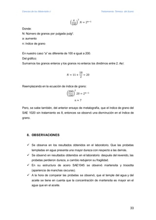 Ciencias de los Materiales I Tratamiento Térmico del Acero 
33 
푎 
100 
( 
2 
푁 = 2푛−1 
) 
Donde: 
N: Número de granos por pulgada pulg2. 
a: aumento 
n: índice de grano 
En nuestro caso “a” es diferente de 100 e igual a 200. 
Del gráfico: 
Sumamos los granos enteros y los granos no enteros los dividimos entre 2. Así: 
푁 = 11 + 
18 
2 
= 20 
Reemplazando en la ecuación de índice de grano: 
200 
100 
( 
2 
20 = 2푛−1 
) 
푛 ≈ 7 
Pero, se sabe también, del anterior ensayo de metalografía, que el índice de grano del 
SAE 1020 sin tratamiento es 8, entonces se observó una disminución en el índice de 
grano. 
8. OBSERVACIONES 
 Se observa en los resultados obtenidos en el laboratorio. Que las probetas 
templadas en agua presenta una mayor dureza con respecto a las demás. 
 Se observó en resultados obtenidos en el laboratorio después del revenido, las 
probetas perdieron dureza, a cambio redujeron su fragilidad. 
 En su estructura de acero SAE1045 se observó martensita y troostita 
(apariencia de manchas oscuras). 
 A la hora de comparar las probetas se observó, que el temple del agua y del 
aceite se tiene en cuenta que la concentración de martensita es mayor en el 
agua que en el aceite. 
 