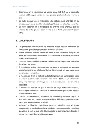 Ciencias de los Materiales I Tratamiento Térmico del Acero 
 Observamos en el microscopio ala probeta acero SAE1045 que la martensita 
revenida a 250, cuyos granos son más gruesos que la martensita revenida a 
450. 
 Se pudo observar en el microscopio ala probeta acero SAE1020 en su 
microestructura a dos constituyentes de la perlita que son la ferrita y cementita. 
 Se puedo observar en el microscopio ala probeta acero SAE1020 que las 
colonias de perlita gruesa (color oscuro) y a la ferrita proeutectoide (color 
claro). 
34 
9. CONCLUSIONES 
 Las propiedades mecánicas de los diferentes aceros tratados además de su 
composición química dependen de su estructura cristalina. 
 Existen diferentes tipos de temple dos de los cuales son temple en agua y en 
aceite. Al observar estos tratamientos concluimos que el temple depende de la 
rapidez de enfriamiento. 
 La dureza en las diferentes probetas obtenidas también depende de la cantidad 
de carbono que tengan. 
 El revenido se aplica a los materiales previamente templados, se usa para 
reducir ligeramente los efectos del temple disminuyendo un poco su dureza y 
aumentando su tenacidad. 
 El recocido es llevar el material hasta la temperatura de austenización (para 
asegurar la austenización aumentar como mínimo 50°C) y un enfriamiento 
lento, este tratamiento disminuye un poco la dureza pero se incrementa la 
elasticidad. 
 El normalizado consiste en que el material no tenga de tensiones internas, 
esto se logra calentando y dejándolo al medio ambiente (para aceros aleados 
se dice enfriado al aire). 
 La dureza aumenta cuando templamos los materiales y disminuye un poco al 
recocerlos, para esto podemos usar las gráficas TTT que nos permiten saber 
cómo varía la estructura con el tiempo. 
 Mediante los diferentes tratamientos térmicos realizados como el temple 
recocido, etc. se puede obtener las propiedades requeridas para los materiales 
que vamos a usar, y para esto debemos saber a qué temperatura llevarlos y 
esto se logra con el diagrama hierro carbono. 
 