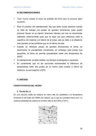Ciencias de los Materiales I Tratamiento Térmico del Acero 
35 
10. RECOMENDACIONES 
 Tener mucho cuidado al sacar las probetas del horno para no provocar algún 
accidente. 
 Para el proceso del calentamiento; hay que darle mucha atención cuando 
se trata de trabajar con piezas de grandes dimensione; pues puede 
provocar fisuras en su interior; tensiones internas; por eso se recomienda 
calentarlo uniformemente para que no haya una gran diferencia entre la 
superficie del material y el interior de la pieza; esto se debe a la dilatación 
más grandes en las periferias que en el interior de esta. 
 Cuando se introduce piezas de grandes dimensiones al horno; se 
recomienda no precalentarla inicialmente; sin embargo; para piezas muy 
pequeñas; el horno se permite precalentarlo hasta una temperatura de 
300ºC. 
 El calentamiento se debe realizar con tiempos prolongados y pausados. 
 Es conveniente que en las secciones transversales la diferencia de 
temperaturas entre dos puntos de un mismo radio situado a 25mm de 
distancia, no sea superior a 20ºC. 
11. ANEXOS 
CONSTITUYENTES DEL ACERO 
 Ferrita (Fe α) 
Es una solución sólida de carbono en hierro alfa. Su solubilidad a la temperatura 
ambiente es del orden de 0.008% de carbono, por lo que se considera hierro puro. La 
máxima solubilidad de carbono en el hierro alfa es de 0.02% a 723°C. 
 
