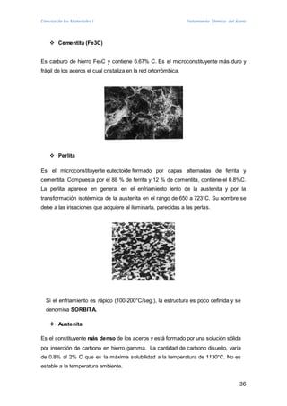 Ciencias de los Materiales I Tratamiento Térmico del Acero 
36 
 Cementita (Fe3C) 
Es carburo de hierro Fe3C y contiene 6.67% C. Es el microconstituyente más duro y 
frágil de los aceros el cual cristaliza en la red ortorrómbica. 
 Perlita 
Es el microconstituyente eutectoide formado por capas alternadas de ferrita y 
cementita. Compuesta por el 88 % de ferrita y 12 % de cementita, contiene el 0.8%C. 
La perlita aparece en general en el enfriamiento lento de la austenita y por la 
transformación isotérmica de la austenita en el rango de 650 a 723°C. Su nombre se 
debe a las irisaciones que adquiere al iluminarla, parecidas a las perlas. 
Si el enfriamiento es rápido (100-200°C/seg.), la estructura es poco definida y se 
denomina SORBITA. 
 Austenita 
Es el constituyente más denso de los aceros y está formado por una solución sólida 
por inserción de carbono en hierro gamma. La cantidad de carbono disuelto, varía 
de 0.8% al 2% C que es la máxima solubilidad a la temperatura de 1130°C. No es 
estable a la temperatura ambiente. 
 