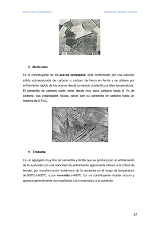 Ciencias de los Materiales I Tratamiento Térmico del Acero 
37 
 Martensita 
Es el constituyente de los aceros templados; está conformado por una solución 
sólida sobresaturada de carbono o carburo de hierro en ferrita y se obtiene por 
enfriamiento rápido de los aceros desde su estado austenítico a altas temperaturas. 
El contenido de carbono suele variar desde muy poco carbono hasta el 1% de 
carbono, sus propiedades físicas varían con su contenido en carbono hasta un 
máximo de 0.7%C. 
 Troostita 
Es un agregado muy fino de cementita y ferrita que se produce por un enfriamiento 
de la austenita con una velocidad de enfriamiento ligeramente inferior a la crítica de 
temple, por transformación isotérmica de la austenita en el rango de temperatura 
de 500ºC a 600ºC, o por revenido a 400ºC. Es un constituyente nodular oscuro y 
aparece generalmente acompañando a la martensita y a la austenita. 
 