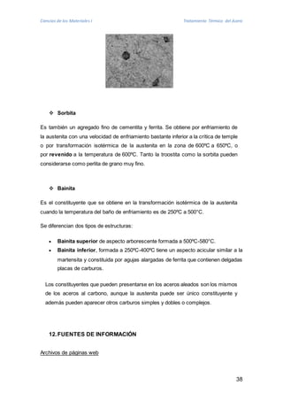 Ciencias de los Materiales I Tratamiento Térmico del Acero 
38 
 Sorbita 
Es también un agregado fino de cementita y ferrita. Se obtiene por enfriamiento de 
la austenita con una velocidad de enfriamiento bastante inferior a la crítica de temple 
o por transformación isotérmica de la austenita en la zona de 600ºC a 650ºC, o 
por revenido a la temperatura de 600ºC. Tanto la troostita como la sorbita pueden 
considerarse como perlita de grano muy fino. 
 Bainita 
Es el constituyente que se obtiene en la transformación isotérmica de la austenita 
cuando la temperatura del baño de enfriamiento es de 250ºC a 500°C. 
Se diferencian dos tipos de estructuras: 
 Bainita superior de aspecto arborescente formada a 500ºC-580°C. 
 Bainita inferior, formada a 250ºC-400ºC tiene un aspecto acicular similar a la 
martensita y constituida por agujas alargadas de ferrita que contienen delgadas 
placas de carburos. 
Los constituyentes que pueden presentarse en los aceros aleados son los mismos 
de los aceros al carbono, aunque la austenita puede ser único constituyente y 
además pueden aparecer otros carburos simples y dobles o complejos. 
12. FUENTES DE INFORMACIÓN 
Archivos de páginas web 
 