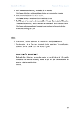 Ciencias de los Materiales I Tratamiento Térmico del Acero 
39 
 Pdf: Tratamientos térmicos y acabados de los metales. 
http://www.slideshare.net/ludabel/tratamientos-termicos-de-los-metales 
 Pdf: Tratamientos térmicos de los aceros. 
http://www.utp.edu.co/~dhmesa/pdfs/clase9ttteoria.pdf 
 Pdf: Manual de laboratorios. Universidad Don Bosco. Ciencia de los Materiales. 
Tratamientos térmicos y dureza después del tratamiento térmico en los aceros. 
http://www.udb.edu.sv/udb/archivo/guia/mecanica-ingenieria/ciencia-de-los-materiales/ 
2013/ii/guia-4.pdf 
Libros 
 Calle Sotelo, Gabriel. Materiales de Fabricación I. Ensayos Mecánicos. 
 Fundamentos de la Ciencia e Ingeniería de los Materiales. Tercera Edición. 
William F. Smith. Ed. Mc Graw-Hill, Madrid España. 
OBSERVACIÓN IMPORTANTE 
Estimado Ing. Gutierrez, los demás grupos no nos brindaron la información 
acerca de sus durezas iniciales y finales, es por eso que solo realizamos de 
algunos tratamientos térmicos. 
Gracias. 
