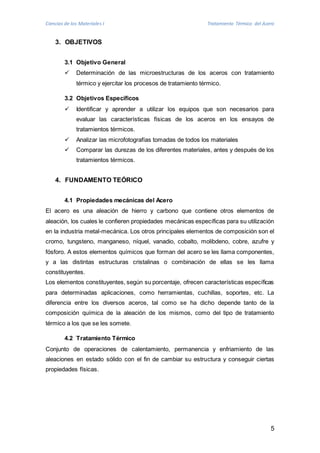 Ciencias de los Materiales I Tratamiento Térmico del Acero 
5 
3. OBJETIVOS 
3.1 Objetivo General 
 Determinación de las microestructuras de los aceros con tratamiento 
térmico y ejercitar los procesos de tratamiento térmico. 
3.2 Objetivos Específicos 
 Identificar y aprender a utilizar los equipos que son necesarios para 
evaluar las características físicas de los aceros en los ensayos de 
tratamientos térmicos. 
 Analizar las microfotografías tomadas de todos los materiales 
 Comparar las durezas de los diferentes materiales, antes y después de los 
tratamientos térmicos. 
4. FUNDAMENTO TEÓRICO 
4.1 Propiedades mecánicas del Acero 
El acero es una aleación de hierro y carbono que contiene otros elementos de 
aleación, los cuales le confieren propiedades mecánicas específicas para su utilización 
en la industria metal-mecánica. Los otros principales elementos de composición son el 
cromo, tungsteno, manganeso, níquel, vanadio, cobalto, molibdeno, cobre, azufre y 
fósforo. A estos elementos químicos que forman del acero se les llama componentes, 
y a las distintas estructuras cristalinas o combinación de ellas se les llama 
constituyentes. 
Los elementos constituyentes, según su porcentaje, ofrecen características específicas 
para determinadas aplicaciones, como herramientas, cuchillas, soportes, etc. La 
diferencia entre los diversos aceros, tal como se ha dicho depende tanto de la 
composición química de la aleación de los mismos, como del tipo de tratamiento 
térmico a los que se les somete. 
4.2 Tratamiento Térmico 
Conjunto de operaciones de calentamiento, permanencia y enfriamiento de las 
aleaciones en estado sólido con el fin de cambiar su estructura y conseguir ciertas 
propiedades físicas. 
 