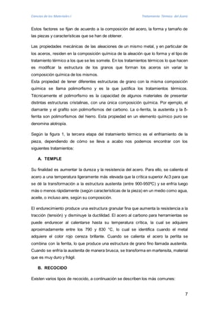 Ciencias de los Materiales I Tratamiento Térmico del Acero 
Estos factores se fijan de acuerdo a la composición del acero, la forma y tamaño de 
las piezas y características que se han de obtener. 
Las propiedades mecánicas de las aleaciones de un mismo metal, y en particular de 
los aceros, residen en la composición química de la aleación que lo forma y el tipo de 
tratamiento térmico a los que se les somete. En los tratamientos térmicos lo que hacen 
es modificar la estructura de los granos que forman los aceros sin variar la 
composición química de los mismos. 
Esta propiedad de tener diferentes estructuras de grano con la misma composición 
química se llama polimorfismo y es la que justifica los tratamientos térmicos. 
Técnicamente el polimorfismo es la capacidad de algunos materiales de presentar 
distintas estructuras cristalinas, con una única composición química. Por ejemplo, el 
diamante y el grafito son polimorfismos del carbono. La α-ferrita, la austenita y la δ- 
ferrita son polimorfismos del hierro. Esta propiedad en un elemento químico puro se 
denomina alotropía. 
Según la figura 1, la tercera etapa del tratamiento térmico es el enfriamiento de la 
pieza, dependiendo de cómo se lleva a acabo nos podemos encontrar con los 
siguientes tratamientos: 
7 
A. TEMPLE 
Su finalidad es aumentar la dureza y la resistencia del acero. Para ello, se calienta el 
acero a una temperatura ligeramente más elevada que la crítica superior Ac3 para que 
se dé la transformación a la estructura austenita (entre 900-950ºC) y se enfría luego 
más o menos rápidamente (según características de la pieza) en un medio como agua, 
aceite, o incluso aire, según su composición. 
El endurecimiento produce una estructura granular fina que aumenta la resistencia a la 
tracción (tensión) y disminuye la ductilidad. El acero al carbono para herramientas se 
puede endurecer al calentarse hasta su temperatura crítica, la cual se adquiere 
aproximadamente entre los 790 y 830 °C, lo cual se identifica cuando el metal 
adquiere el color rojo cereza brillante. Cuando se calienta el acero la perlita se 
combina con la ferrita, lo que produce una estructura de grano fino llamada austenita. 
Cuando se enfría la austenita de manera brusca, se transforma en martensita, material 
que es muy duro y frágil. 
B. RECOCIDO 
Existen varios tipos de recocido, a continuación se describen los más comunes: 
 