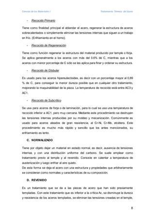 Ciencias de los Materiales I Tratamiento Térmico del Acero 
8 
- Recocido Primario 
Tiene como finalidad principal el ablandar el acero, regenerar la estructura de aceros 
sobrecalentados o simplemente eliminar las tensiones internas que siguen a un trabajo 
en frío. (Enfriamiento en el horno). 
- Recocido de Regeneración 
Tiene como función regenerar la estructura del material producido por temple o forja. 
Se aplica generalmente a los aceros con más del 0.6% de C, mientras que a los 
aceros con menor porcentaje de C sólo se les aplica para finar y ordenar su estructura. 
- Recocido de Globular 
Es usado para los aceros hipereutectoides, es decir con un porcentaje mayor al 0,89 
% de C, para conseguir la menor dureza posible que en cualquier otro tratamiento, 
mejorando la maquinabilidad de la pieza. La temperatura de recocido está entre AC3 y 
AC1. 
- Recocido de Subcrítico 
Se usa para aceros de forja o de laminación, para lo cual se usa una temperatura de 
recocido inferior a AC1, pero muy cercana. Mediante este procedimiento se destruyen 
las tensiones internas producidas por su moldeo y mecanización. Comúnmente es 
usado para aceros aleados de gran resistencia, al Cr-Ni, Cr-Mo, etcétera. Este 
procedimiento es mucho más rápido y sencillo que los antes mencionados, su 
enfriamiento es lento. 
C. NORMALIZADO 
Tiene por objeto dejar un material en estado normal, es decir, ausencia de tensiones 
internas y con una distribución uniforme del carbono. Se suele emplear como 
tratamiento previo al temple y al revenido. Consiste en calentar a temperatura de 
austenización y luego enfriar al aire quieto. 
De esta forma se deja el acero con una estructura y propiedades que arbitrariamente 
se consideran como normales y características de su composición. 
D. REVENIDO 
Es un tratamiento que se da a las piezas de acero que han sido previamente 
templadas. Con este tratamiento que es inferior a la crítica Ac, se disminuye la dureza 
y resistencia de los aceros templados, se eliminan las tensiones creadas en el temple, 
 