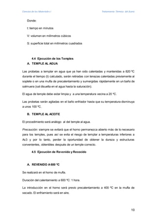 Ciencias de los Materiales I Tratamiento Térmico del Acero 
10 
Donde: 
t: tiempo en minutos 
V: volumen en milímetros cúbicos 
S: superficie total en milímetros cuadrados 
4.4 Ejecución de los Temples 
A. TEMPLE AL AGUA 
Las probetas a templar en agua que ya han sido calentadas y mantenidas a 820 ºC 
durante el tiempo (t) calculado, serán retiradas con tenazas calentadas previamente al 
soplete o en una mufla de precalentamiento y sumergidas rápidamente en un baño de 
salmuera (sal disuelta en el agua hasta la saturación). 
El agua de temple debe estar limpia y a una temperatura vecina a 20 ºC. 
Las probetas serán agitadas en el baño enfriador hasta que su temperatura disminuya 
a unos 100 ºC. 
B. TEMPLE AL ACEITE 
El procedimiento será análogo al del temple al agua. 
Precaución: siempre se evitará que el horno permanezca abierto más de lo necesario 
para los temples, pues así se evita el riesgo de templar a temperaturas inferiores a 
Ac3 y por lo tanto, perder la oportunidad de obtener la dureza y estructuras 
convenientes, obtenibles después de un temple correcto. 
4.5 Ejecución de Revenido y Recocido 
A. REVENIDO A 600 ºC 
Se realizará en el horno de mufla. 
Duración del calentamiento a 600 ºC: 1 hora. 
La introducción en el horno será previo precalentamiento a 400 ºC en la mufla de 
secado. El enfriamiento será en aire. 
 