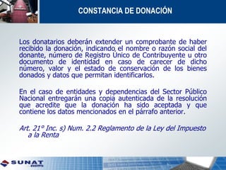 CONSTANCIA DE DONACIÓN
Los donatarios deberán extender un comprobante de haber
recibido la donación, indicando el nombre o razón social del
donante, número de Registro Único de Contribuyente u otro
documento de identidad en caso de carecer de dicho
número, valor y el estado de conservación de los bienes
donados y datos que permitan identificarlos.
En el caso de entidades y dependencias del Sector Público
Nacional entregarán una copia autenticada de la resolución
que acredite que la donación ha sido aceptada y que
contiene los datos mencionados en el párrafo anterior.
Art. 21° Inc. s) Num. 2.2 Reglamento de la Ley del Impuesto
a la Renta
 