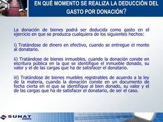 EN QUÉ MOMENTO SE REALIZA LA DEDUCCIÓN DEL
GASTO POR DONACIÓN?
La donación de bienes podrá ser deducida como gasto en el
ejercicio en que se produzca cualquiera de los siguientes hechos:
i) Tratándose de dinero en efectivo, cuando se entregue el monto
al donatario.
ii) Tratándose de bienes inmuebles, cuando la donación conste en
escritura pública en la que se identifique el inmueble donado, su
valor y el de las cargas que ha de satisfacer el donatario.
iii) Tratándose de bienes muebles registrables de acuerdo a la ley
de la materia, cuando la donación conste en un documento de
fecha cierta en el que se identifique al bien donado, su valor y el
de las cargas que ha de satisfacer el donatario, de ser el caso.
 