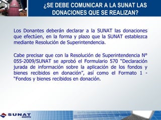 ¿SE DEBE COMUNICAR A LA SUNAT LAS
DONACIONES QUE SE REALIZAN?
Los Donantes deberán declarar a la SUNAT las donaciones
que efectúen, en la forma y plazo que la SUNAT establezca
mediante Resolución de Superintendencia.
Cabe precisar que con la Resolución de Superintendencia N°
055-2009/SUNAT se aprobó el Formulario 570 “Declaración
jurada de información sobre la aplicación de los fondos y
bienes recibidos en donación”, así como el Formato 1 -
“Fondos y bienes recibidos en donación.
 