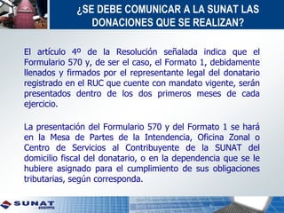 ¿SE DEBE COMUNICAR A LA SUNAT LAS
DONACIONES QUE SE REALIZAN?
El artículo 4º de la Resolución señalada indica que el
Formulario 570 y, de ser el caso, el Formato 1, debidamente
llenados y firmados por el representante legal del donatario
registrado en el RUC que cuente con mandato vigente, serán
presentados dentro de los dos primeros meses de cada
ejercicio.
La presentación del Formulario 570 y del Formato 1 se hará
en la Mesa de Partes de la Intendencia, Oficina Zonal o
Centro de Servicios al Contribuyente de la SUNAT del
domicilio fiscal del donatario, o en la dependencia que se le
hubiere asignado para el cumplimiento de sus obligaciones
tributarias, según corresponda.
 