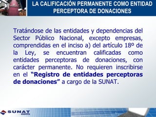 LA CALIFICACIÓN PERMANENTE COMO ENTIDAD
PERCEPTORA DE DONACIONES
Tratándose de las entidades y dependencias del
Sector Público Nacional, excepto empresas,
comprendidas en el inciso a) del artículo 18º de
la Ley, se encuentran calificadas como
entidades perceptoras de donaciones, con
carácter permanente. No requieren inscribirse
en el “Registro de entidades perceptoras
de donaciones” a cargo de la SUNAT.
 