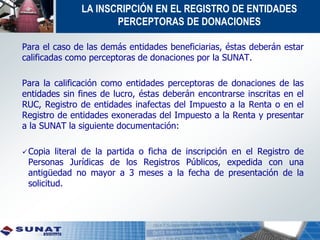 LA INSCRIPCIÓN EN EL REGISTRO DE ENTIDADES
PERCEPTORAS DE DONACIONES
Para el caso de las demás entidades beneficiarias, éstas deberán estar
calificadas como perceptoras de donaciones por la SUNAT.
Para la calificación como entidades perceptoras de donaciones de las
entidades sin fines de lucro, éstas deberán encontrarse inscritas en el
RUC, Registro de entidades inafectas del Impuesto a la Renta o en el
Registro de entidades exoneradas del Impuesto a la Renta y presentar
a la SUNAT la siguiente documentación:
Copia literal de la partida o ficha de inscripción en el Registro de
Personas Jurídicas de los Registros Públicos, expedida con una
antigüedad no mayor a 3 meses a la fecha de presentación de la
solicitud.
 