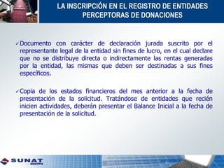 LA INSCRIPCIÓN EN EL REGISTRO DE ENTIDADES
PERCEPTORAS DE DONACIONES
Documento con carácter de declaración jurada suscrito por el
representante legal de la entidad sin fines de lucro, en el cual declare
que no se distribuye directa o indirectamente las rentas generadas
por la entidad, las mismas que deben ser destinadas a sus fines
específicos.
Copia de los estados financieros del mes anterior a la fecha de
presentación de la solicitud. Tratándose de entidades que recién
inicien actividades, deberán presentar el Balance Inicial a la fecha de
presentación de la solicitud.
 