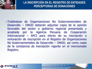 LA INSCRIPCIÓN EN EL REGISTRO DE ENTIDADES
PERCEPTORAS DE DONACIONES
Tratándose de Organizaciones No Gubernamentales de
Desarrollo – ONGD deberán adjuntar copia de la opinión
favorable del sector o gobierno regional presentada y
aceptada por la Agencia Peruana de Cooperación
Internacional – APCI para efecto de su inscripción o
renovación de inscripción en el Registro de Organizaciones
No Gubernamentales de Desarrollo – ONGD, así como copia
de la constancia de inscripción vigente en el mencionado
Registro.
 
