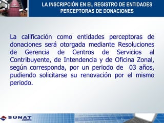La calificación como entidades perceptoras de
donaciones será otorgada mediante Resoluciones
de Gerencia de Centros de Servicios al
Contribuyente, de Intendencia y de Oficina Zonal,
según corresponda, por un periodo de 03 años,
pudiendo solicitarse su renovación por el mismo
periodo.
LA INSCRIPCIÓN EN EL REGISTRO DE ENTIDADES
PERCEPTORAS DE DONACIONES
 