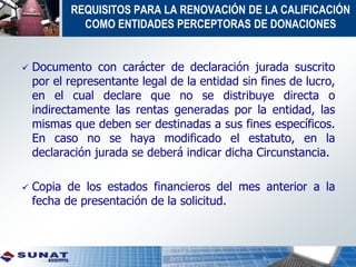 REQUISITOS PARA LA RENOVACIÓN DE LA CALIFICACIÓN
COMO ENTIDADES PERCEPTORAS DE DONACIONES
 Documento con carácter de declaración jurada suscrito
por el representante legal de la entidad sin fines de lucro,
en el cual declare que no se distribuye directa o
indirectamente las rentas generadas por la entidad, las
mismas que deben ser destinadas a sus fines específicos.
En caso no se haya modificado el estatuto, en la
declaración jurada se deberá indicar dicha Circunstancia.
 Copia de los estados financieros del mes anterior a la
fecha de presentación de la solicitud.
 
