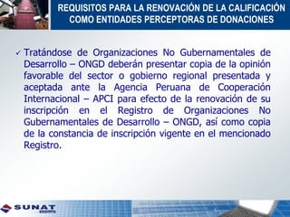 REQUISITOS PARA LA RENOVACIÓN DE LA CALIFICACIÓN
COMO ENTIDADES PERCEPTORAS DE DONACIONES
 Tratándose de Organizaciones No Gubernamentales de
Desarrollo – ONGD deberán presentar copia de la opinión
favorable del sector o gobierno regional presentada y
aceptada ante la Agencia Peruana de Cooperación
Internacional – APCI para efecto de la renovación de su
inscripción en el Registro de Organizaciones No
Gubernamentales de Desarrollo – ONGD, así como copia
de la constancia de inscripción vigente en el mencionado
Registro.
 