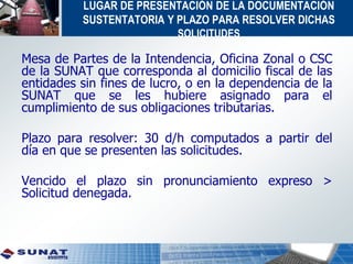 LUGAR DE PRESENTACIÓN DE LA DOCUMENTACIÓN
SUSTENTATORIA Y PLAZO PARA RESOLVER DICHAS
SOLICITUDES
Mesa de Partes de la Intendencia, Oficina Zonal o CSC
de la SUNAT que corresponda al domicilio fiscal de las
entidades sin fines de lucro, o en la dependencia de la
SUNAT que se les hubiere asignado para el
cumplimiento de sus obligaciones tributarias.
Plazo para resolver: 30 d/h computados a partir del
día en que se presenten las solicitudes.
Vencido el plazo sin pronunciamiento expreso >
Solicitud denegada.
 