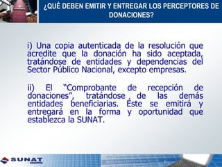 ¿QUÉ DEBEN EMITIR Y ENTREGAR LOS PERCEPTORES DE
DONACIONES?
i) Una copia autenticada de la resolución que
acredite que la donación ha sido aceptada,
tratándose de entidades y dependencias del
Sector Público Nacional, excepto empresas.
ii) El “Comprobante de recepción de
donaciones”, tratándose de las demás
entidades beneficiarias. Éste se emitirá y
entregará en la forma y oportunidad que
establezca la SUNAT.
 