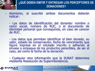 • Asimismo, al suscribir ambos documentos deberán
indicar:
- Los datos de identificación del donante: nombre o
razón social, número de RÚC, o el documento de
identidad personal que corresponda, en caso de carecer
de RUC.
- Los datos que permitan identificar el bien donado, su
valor, estado de conservación, fecha de vencimiento que
figure impresa en el rotulado inscrito o adherido al
envase o empaque de los productos perecibles, de ser el
caso, así como la fecha de la donación.
- Cualquier otra información que la SUNAT determine
mediante Resolución de Superintendencia.
¿QUÉ DEBEN EMITIR Y ENTREGAR LOS PERCEPTORES DE
DONACIONES?
 