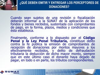 Cuando sean sujetos de una revisión o fiscalización
deberán informar a la SUNAT de la aplicación de los
fondos y bienes recibidos, sustentada con comprobantes
de pago, en la forma, plazos, medios y condiciones que
ésta establezca.
Finalmente, conforme a lo dispuesto por el Código
Penal y la Ley Penal Tributaria, constituye delito
contra la fe pública la emisión de comprobantes de
recepción de donaciones por montos mayores a los
efectivamente recibidos, y delito de defraudación
tributaria la deducción de dicho mayor monto, siempre
que en este último caso el donante haya dejado de
pagar, en todo o en parte, los tributos correspondientes.
¿QUÉ DEBEN EMITIR Y ENTREGAR LOS PERCEPTORES DE
DONACIONES?
 