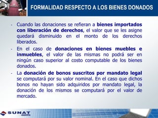 FORMALIDAD RESPECTO A LOS BIENES DONADOS
- Cuando las donaciones se refieran a bienes importados
con liberación de derechos, el valor que se les asigne
quedará disminuido en el monto de los derechos
liberados.
- En el caso de donaciones en bienes muebles e
inmuebles, el valor de las mismas no podrá ser en
ningún caso superior al costo computable de los bienes
donados.
- La donación de bonos suscritos por mandato legal
se computará por su valor nominal. En el caso que dichos
bonos no hayan sido adquiridos por mandato legal, la
donación de los mismos se computará por el valor de
mercado.
 