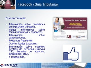 Facebook «Guía Tributaria»
En él encontrarás:
• Información sobre novedades
en legislación tributaria.
• Videos informativos sobre
temas tributarios y aduaneros.
• Información sobre
capacitaciones.
• Preguntas frecuentes.
• Oportunidades Laborales.
• Información sobre nuestros
Centros de Servicios (Nuevos
CSC, horarios de atención,
direcciones, etc.).
• Y mucho más…
 