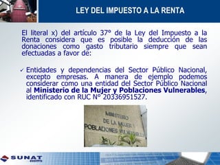 LEY DEL IMPUESTO A LA RENTA
El literal x) del artículo 37° de la Ley del Impuesto a la
Renta considera que es posible la deducción de las
donaciones como gasto tributario siempre que sean
efectuadas a favor de:
 Entidades y dependencias del Sector Público Nacional,
excepto empresas. A manera de ejemplo podemos
considerar como una entidad del Sector Público Nacional
al Ministerio de la Mujer y Poblaciones Vulnerables,
identificado con RUC N° 20336951527.
 