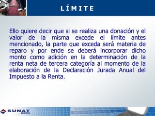 Ello quiere decir que si se realiza una donación y el
valor de la misma excede el límite antes
mencionado, la parte que exceda será materia de
reparo y por ende se deberá incorporar dicho
monto como adición en la determinación de la
renta neta de tercera categoría al momento de la
elaboración de la Declaración Jurada Anual del
Impuesto a la Renta.
L Í M I T E
 