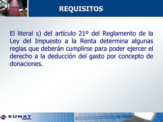El literal s) del artículo 21º del Reglamento de la
Ley del Impuesto a la Renta determina algunas
reglas que deberán cumplirse para poder ejercer el
derecho a la deducción del gasto por concepto de
donaciones.
REQUISITOS
 